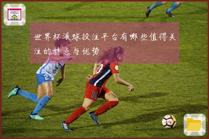 世界杯滚球投注平台有哪些值得关注的特点与优势